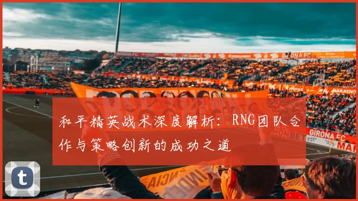 和平精英战术深度解析：RNG团队合作与策略创新的成功之道
