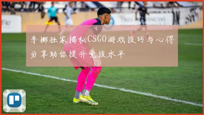 李娜独家揭秘CSGO游戏技巧与心得分享助你提升竞技水平