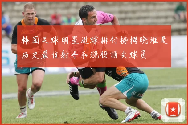 韩国足球明星进球排行榜揭晓谁是历史最佳射手和现役顶尖球员