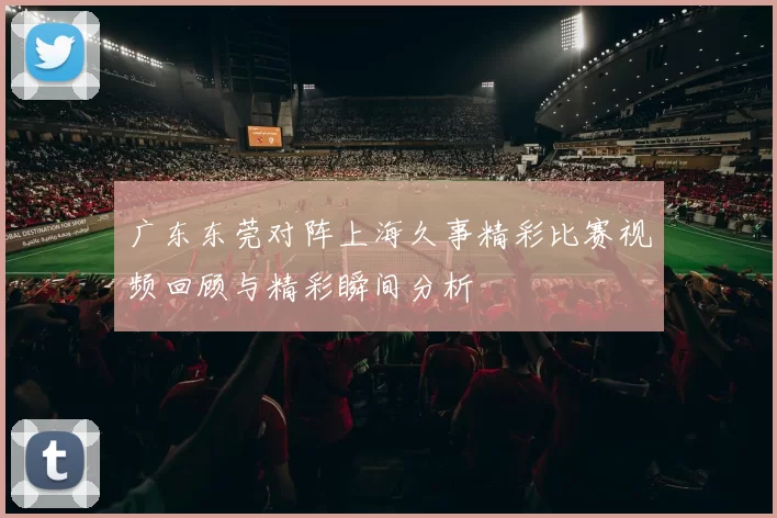 广东东莞对阵上海久事精彩比赛视频回顾与精彩瞬间分析