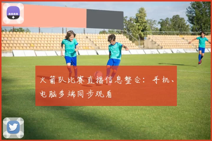 火箭队比赛直播信息整合：手机、电脑多端同步观看