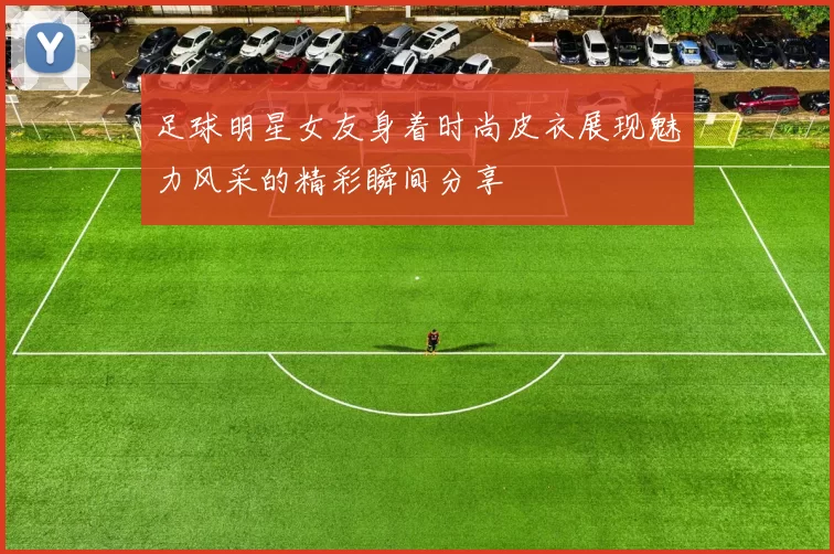足球明星女友身着时尚皮衣展现魅力风采的精彩瞬间分享