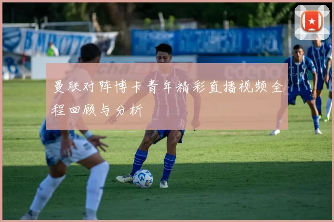 曼联对阵博卡青年精彩直播视频全程回顾与分析