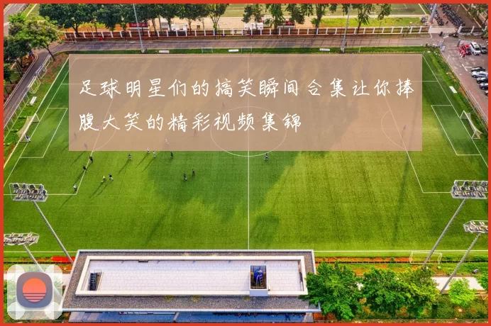 足球明星们的搞笑瞬间合集让你捧腹大笑的精彩视频集锦