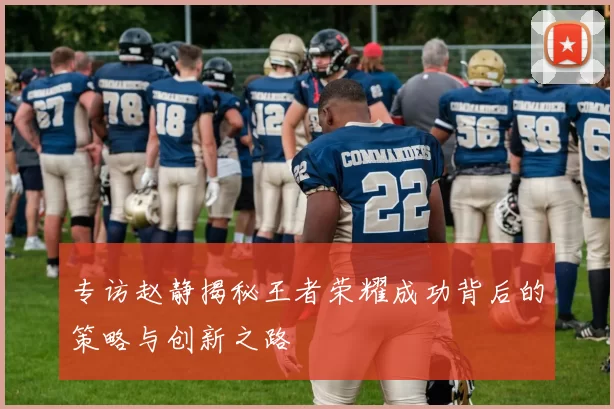专访赵静揭秘王者荣耀成功背后的策略与创新之路