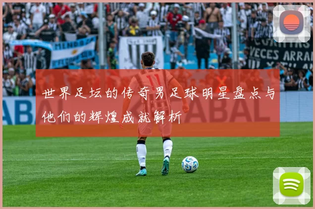 世界足坛的传奇男足球明星盘点与他们的辉煌成就解析