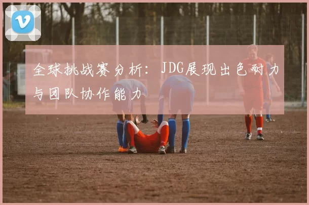 全球挑战赛分析：JDG展现出色耐力与团队协作能力