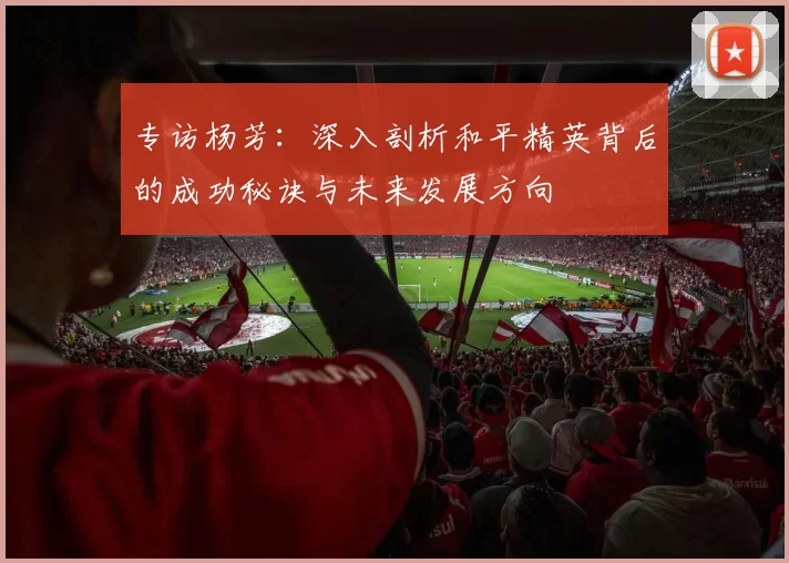 专访杨芳：深入剖析和平精英背后的成功秘诀与未来发展方向